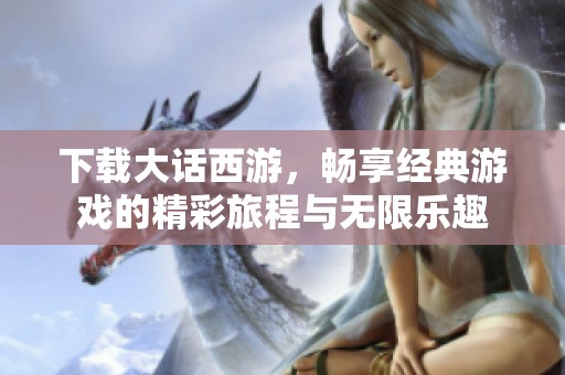 下载大话西游，畅享经典游戏的精彩旅程与无限乐趣