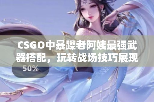 CSGO中暴躁老阿姨最强武器搭配，玩转战场技巧展现非凡实力