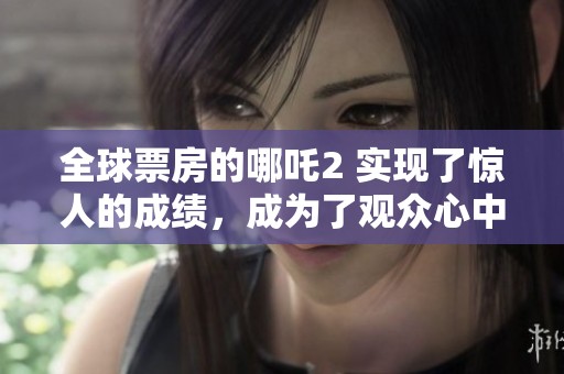 全球票房的哪吒2 实现了惊人的成绩，成为了观众心中的热门影片