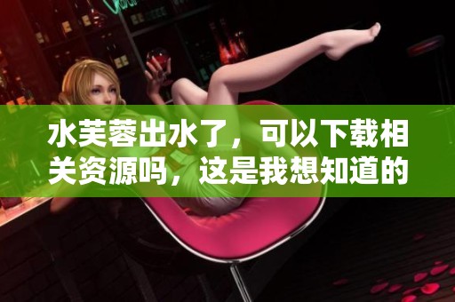 水芙蓉出水了，可以下载相关资源吗，这是我想知道的内容