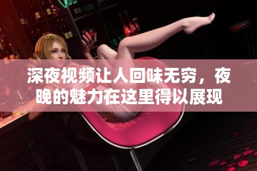深夜视频让人回味无穷，夜晚的魅力在这里得以展现