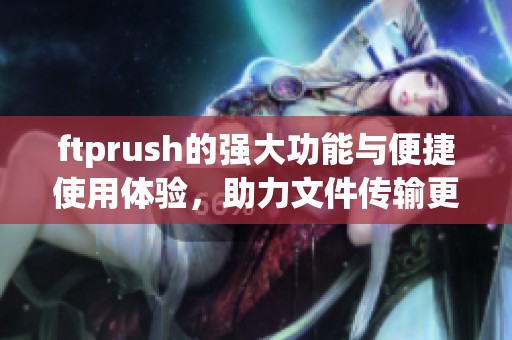 ftprush的强大功能与便捷使用体验，助力文件传输更加高效轻松
