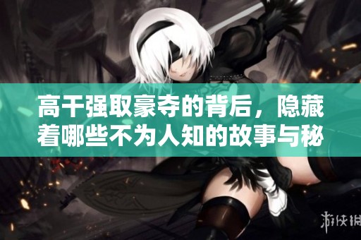 高干强取豪夺的背后，隐藏着哪些不为人知的故事与秘密呢