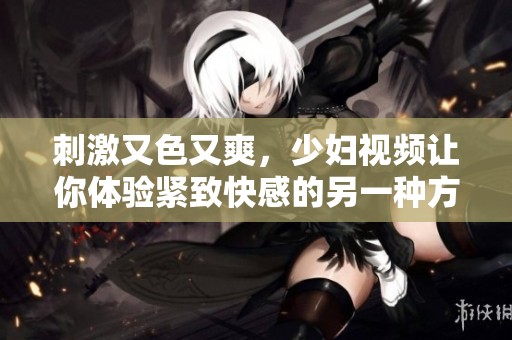 刺激又色又爽，少妇视频让你体验紧致快感的另一种方式