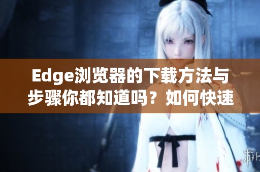 Edge浏览器的下载方法与步骤你都知道吗？如何快速找到Edge浏览器下载链接
