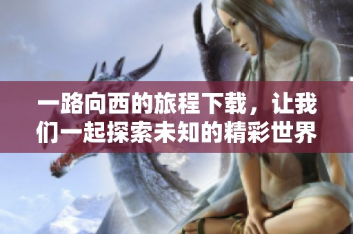 一路向西的旅程下载，让我们一起探索未知的精彩世界
