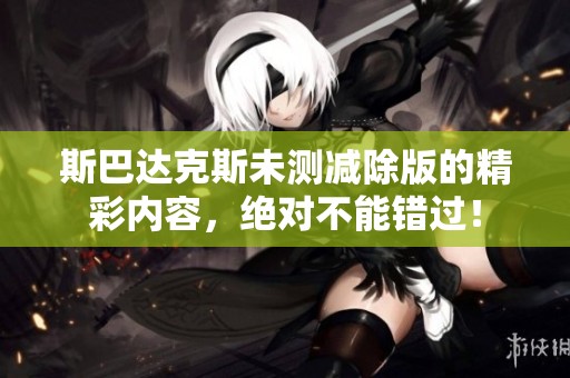 斯巴达克斯未测减除版的精彩内容，绝对不能错过！