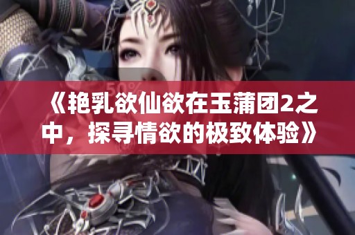 《艳乳欲仙欲在玉蒲团2之中，探寻情欲的极致体验》