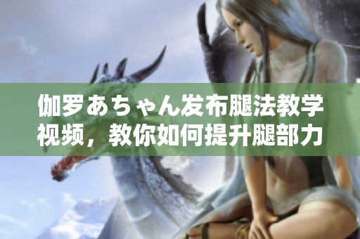 伽罗あちゃん发布腿法教学视频，教你如何提升腿部力量与技巧