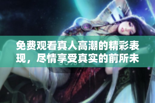 免费观看真人高潮的精彩表现，尽情享受真实的前所未有的体验