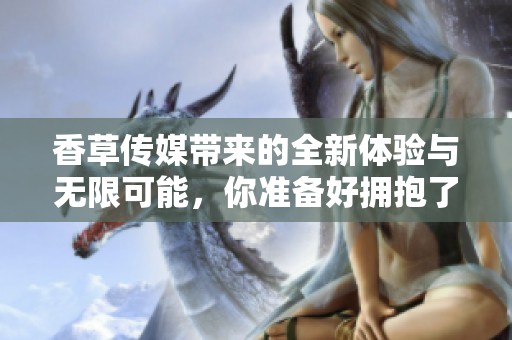 香草传媒带来的全新体验与无限可能，你准备好拥抱了吗