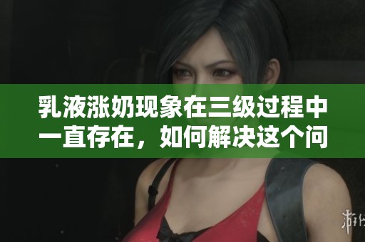 乳液涨奶现象在三级过程中一直存在，如何解决这个问题取得效果呢