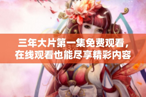 三年大片第一集免费观看，在线观看也能尽享精彩内容