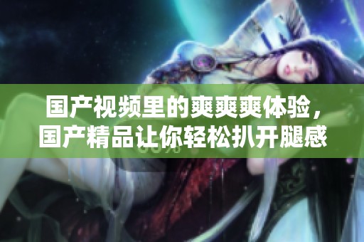 国产视频里的爽爽爽体验，****让你轻松扒开腿感受刺激时刻