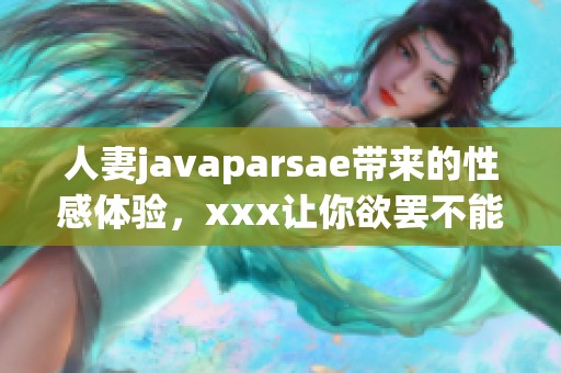 人妻j**aparsae带来的性感体验，xxx让你欲罢不能的诱惑之旅