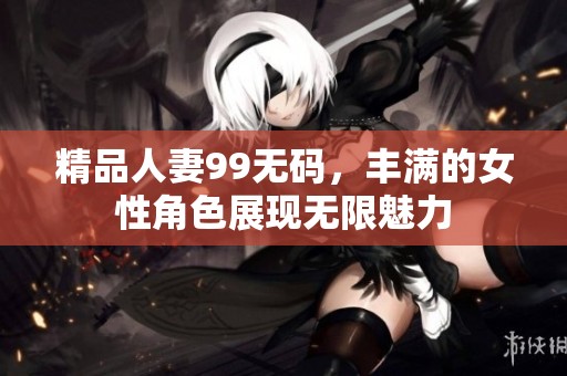 精品人妻99**，丰满的女性角色展现无限魅力