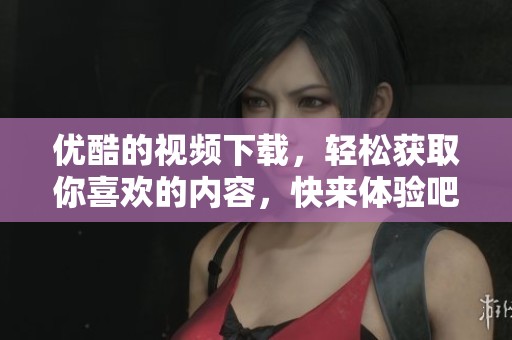 优酷的视频下载，轻松获取你喜欢的内容，快来体验吧！
