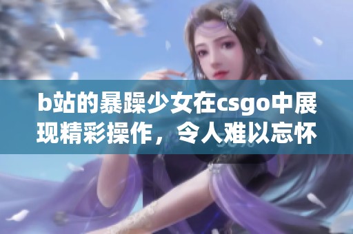 b站的暴躁少女在csgo中展现精彩操作，令人难以忘怀的游戏瞬间