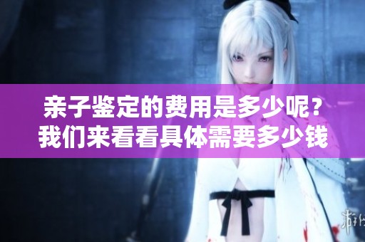 亲子鉴定的费用是多少呢？我们来看看具体需要多少钱。