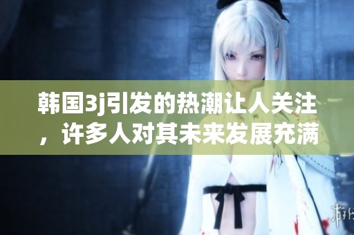 韩国3j引发的热潮让人关注，许多人对其未来发展充满期待