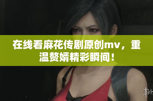 在线看麻花传剧原创mv，重温赘婿精彩瞬间！