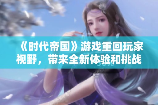 《时代帝国》游戏重回玩家视野，带来全新体验和挑战的精彩之旅