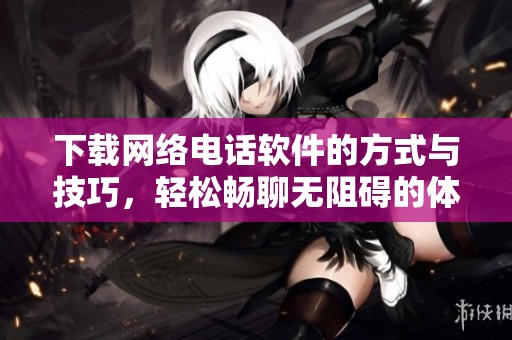 下载网络电话软件的方式与技巧，轻松畅聊无阻碍的体验分享