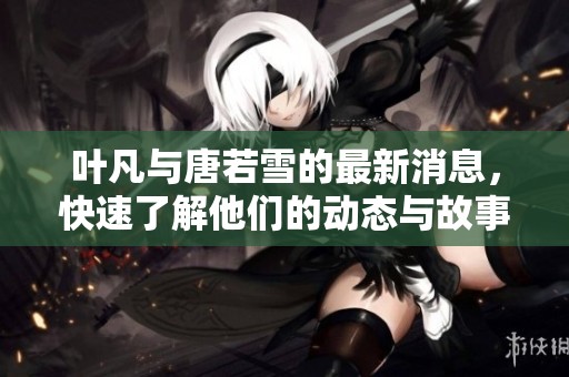 叶凡与唐若雪的最新消息，快速了解他们的动态与故事发展