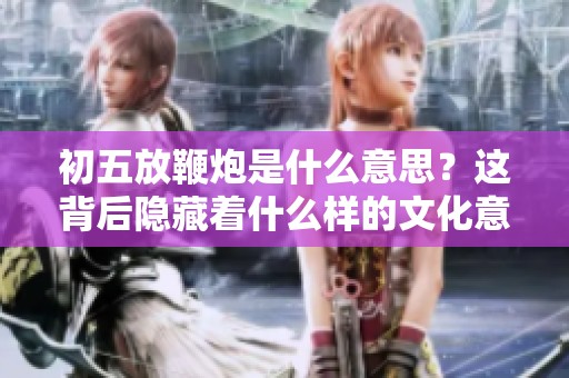 初五放鞭炮是什么意思？这背后隐藏着什么样的文化意蕴呢