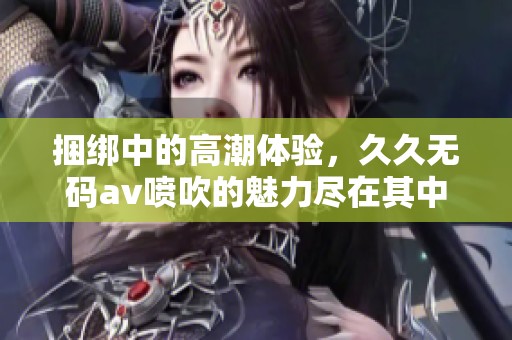 捆绑中的高潮体验，******喷吹的魅力尽在其中