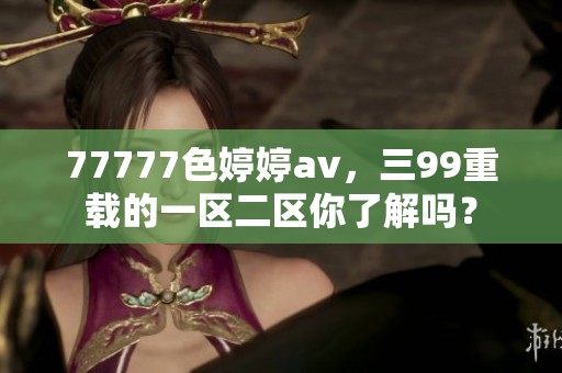 77777色****，三99重载的一区二区你了解吗？