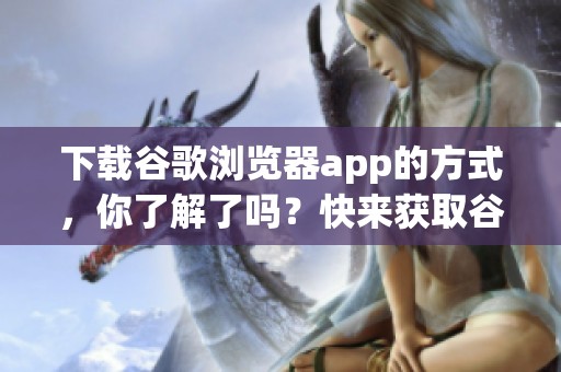 下载谷歌浏览器app的方式，你了解了吗？快来获取谷歌浏览器的最新版本吧！