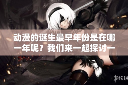 动漫的诞生最早年份是在哪一年呢？我们来一起探讨一下。