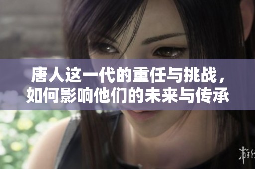 唐人这一代的重任与挑战，如何影响他们的未来与传承