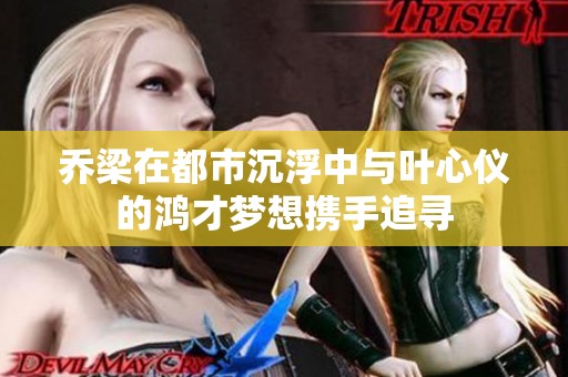 乔梁在都市沉浮中与叶心仪的鸿才梦想携手追寻