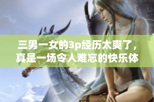 三男一女的3p经历太爽了，真是一场令人难忘的快乐体验