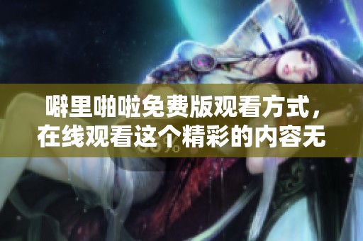 噼里啪啦免费版观看方式，在线观看这个精彩的内容无忧无虑