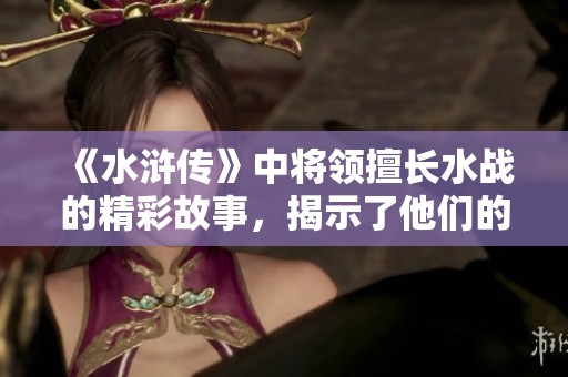 《水浒传》中将领擅长水战的精彩故事，揭示了他们的勇敢与智慧