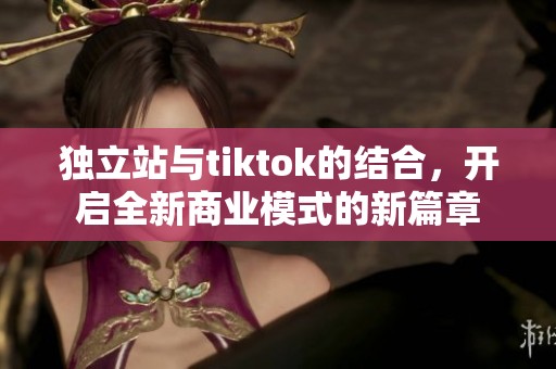 独立站与tiktok的结合，开启全新商业模式的新篇章