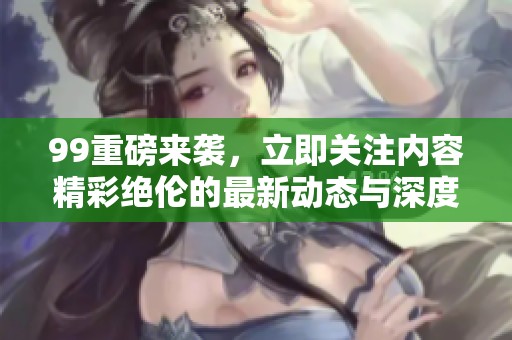 99重磅来袭，立即关注内容精彩绝伦的最新动态与深度分析！