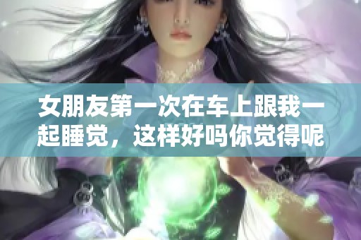 女朋友第一次在车上跟我一起睡觉，这样好吗你觉得呢