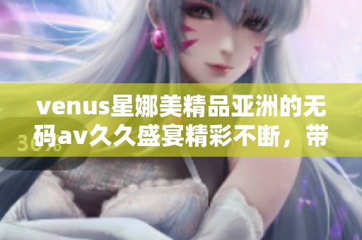 venus星娜美精品亚洲的******盛宴精彩不断，带给你无限惊喜与感受