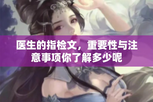 医生的指检文，重要性与注意事项你了解多少呢