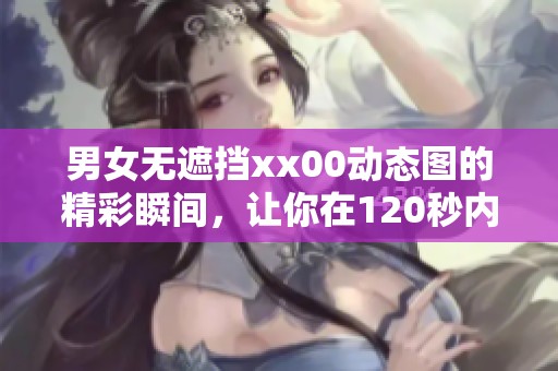 男女无遮挡xx00动态图的精彩瞬间，让你在120秒内尽享视觉盛宴