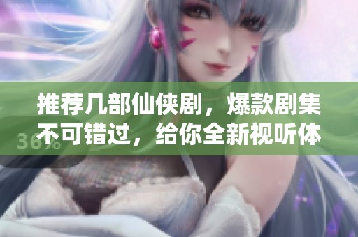 推荐几部仙侠剧，爆款剧集不可错过，给你全新视听体验