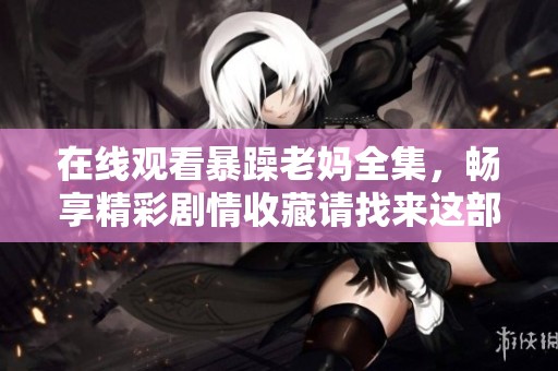 在线观看暴躁老妈全集，畅享精彩剧情收藏请找来这部作品