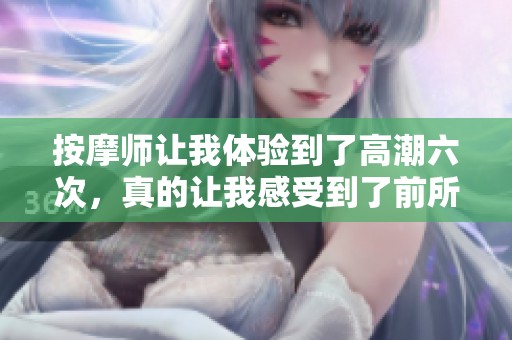 按摩师让我体验到了高潮六次，真的让我感受到了前所未有的快感