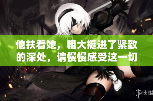 他扶着她，粗大挺进了紧致的深处，请慢慢感受这一切。