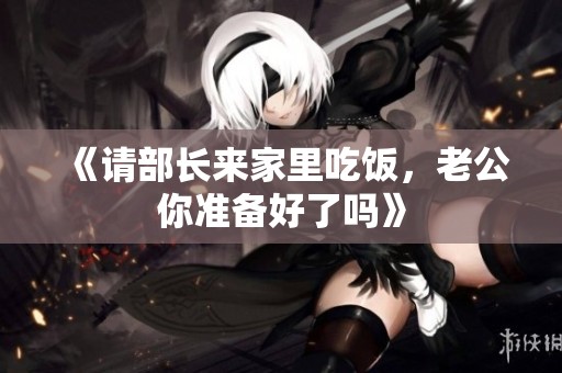 《请部长来家里吃饭，老公你准备好了吗》