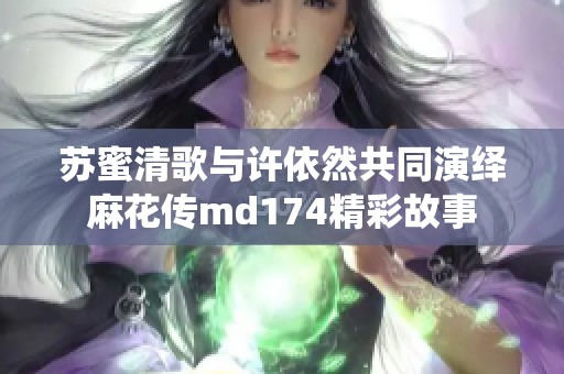 苏蜜清歌与许依然共同演绎麻花传md174精彩故事